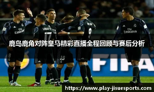 鹿岛鹿角对阵皇马精彩直播全程回顾与赛后分析